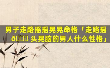 男子走路摇摇晃晃命格「走路摇 💐 头晃脑的男人什么性格」